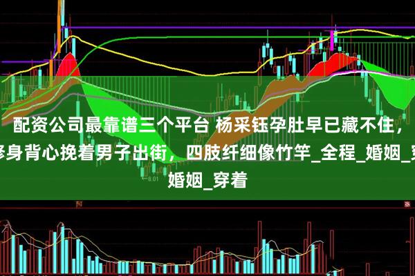 配资公司最靠谱三个平台 杨采钰孕肚早已藏不住，穿修身背心挽着男子出街，四肢纤细像竹竿_全程_婚姻_穿着