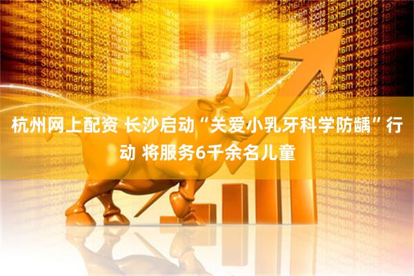 杭州网上配资 长沙启动“关爱小乳牙科学防龋”行动 将服务6千余名儿童