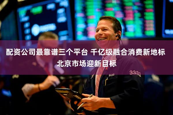 配资公司最靠谱三个平台 千亿级融合消费新地标 北京市场迎新目标