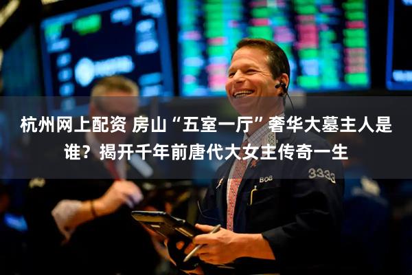 杭州网上配资 房山“五室一厅”奢华大墓主人是谁？揭开千年前唐代大女主传奇一生