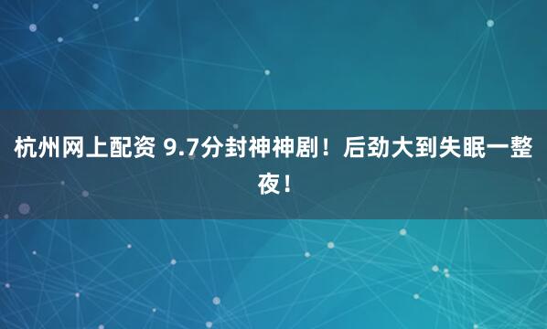 杭州网上配资 9.7分封神神剧！后劲大到失眠一整夜！