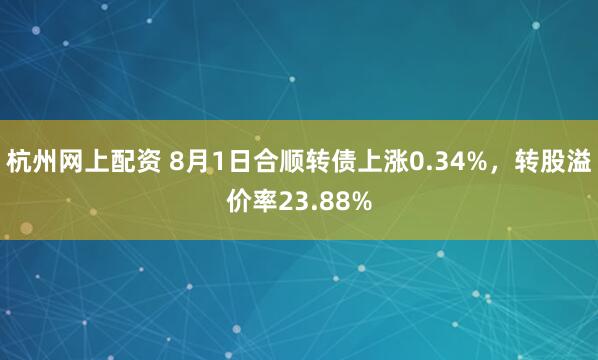 杭州网上配资 8月1日合顺转债上涨0.34%，转股溢价率23.88%