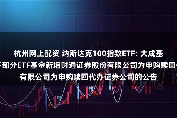 杭州网上配资 纳斯达克100指数ETF: 大成基金管理有限公司旗下部分ETF基金新增财通证券股份有限公司为申购赎回代办证券公司的公告