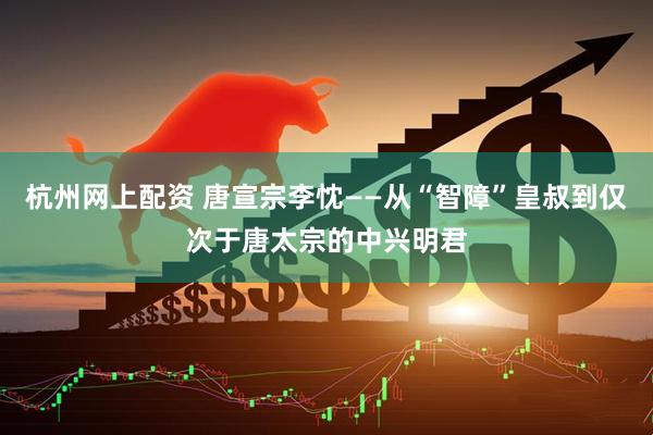 杭州网上配资 唐宣宗李忱——从“智障”皇叔到仅次于唐太宗的中兴明君