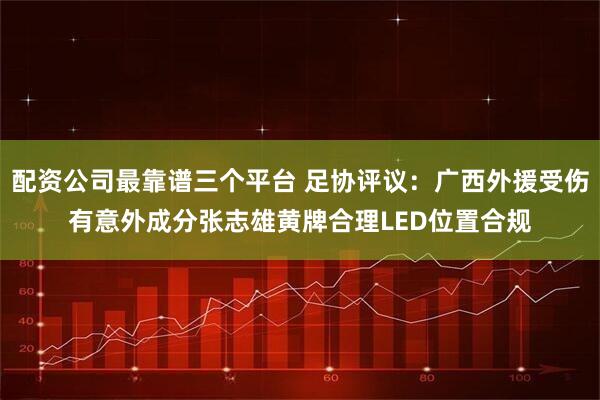 配资公司最靠谱三个平台 足协评议：广西外援受伤有意外成分张志雄黄牌合理LED位置合规