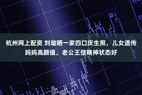 杭州网上配资 刘璇晒一家四口庆生照，儿女遗传妈妈高颜值，老公王弢精神状态好